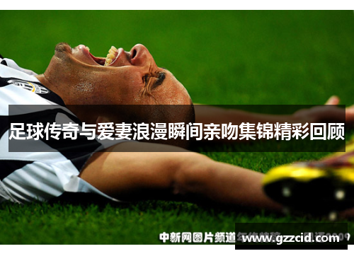 足球传奇与爱妻浪漫瞬间亲吻集锦精彩回顾