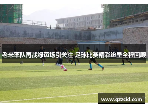 老米率队再战绿茵场引关注 足球比赛精彩纷呈全程回顾